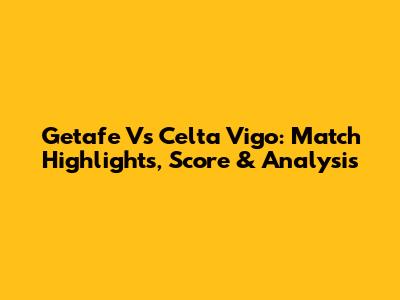 Getafe Vs Celta Vigo: Match Highlights, Score & Analysis