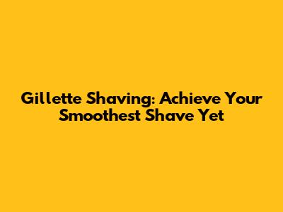Gillette Shaving: Achieve Your Smoothest Shave Yet