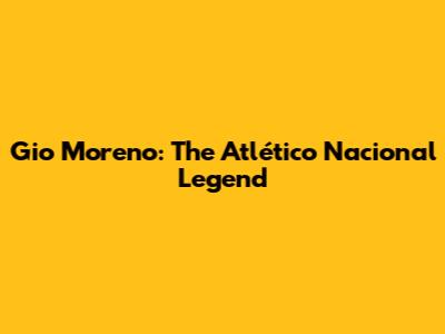 Gio Moreno: The Atlético Nacional Legend