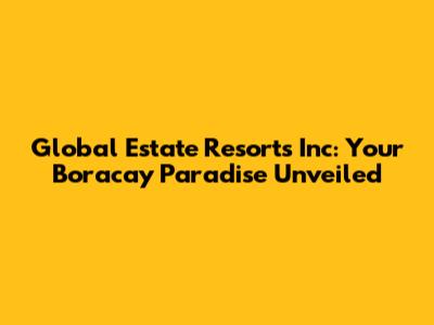 Global Estate Resorts Inc: Your Boracay Paradise Unveiled