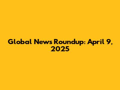 Global News Roundup: April 9, 2025