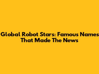 Global Robot Stars: Famous Names That Made The News
