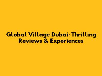 Global Village Dubai: Thrilling Reviews & Experiences