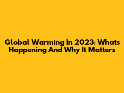 Global Warming In 2023: What's Happening And Why It Matters
