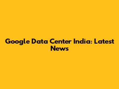 Google Data Center India: Latest News