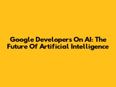 Google Developers On AI: The Future Of Artificial Intelligence