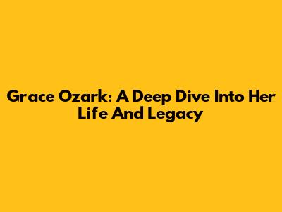 Grace Ozark: A Deep Dive Into Her Life And Legacy