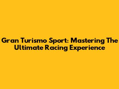 Gran Turismo Sport: Mastering The Ultimate Racing Experience