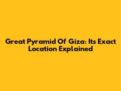 Great Pyramid Of Giza: Its Exact Location Explained