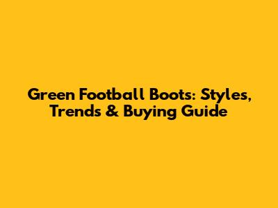 Green Football Boots: Styles, Trends & Buying Guide