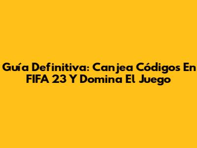 Guía Definitiva: Canjea Códigos En FIFA 23 Y Domina El Juego
