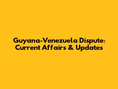 Guyana-Venezuela Dispute: Current Affairs & Updates