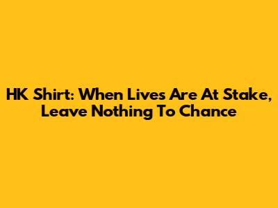 HK Shirt: When Lives Are At Stake, Leave Nothing To Chance