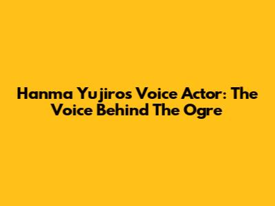 Hanma Yujiro's Voice Actor: The Voice Behind The Ogre