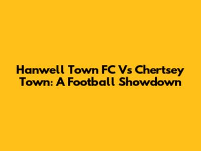 Hanwell Town FC Vs Chertsey Town: A Football Showdown