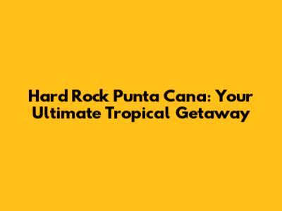 Hard Rock Punta Cana: Your Ultimate Tropical Getaway
