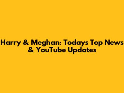 Harry & Meghan: Today's Top News & YouTube Updates