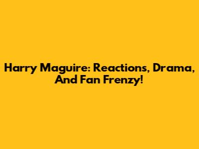 Harry Maguire: Reactions, Drama, And Fan Frenzy!