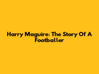 Harry Maguire: The Story Of A Footballer