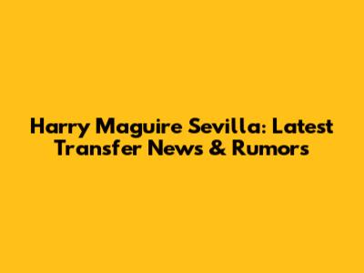 Harry Maguire Sevilla: Latest Transfer News & Rumors