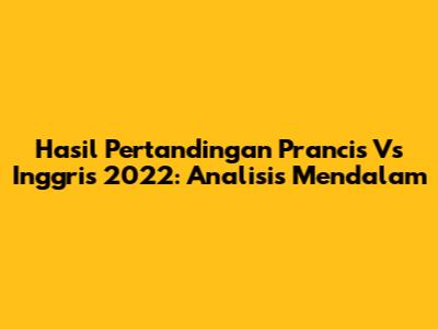 Hasil Pertandingan Prancis Vs Inggris 2022: Analisis Mendalam