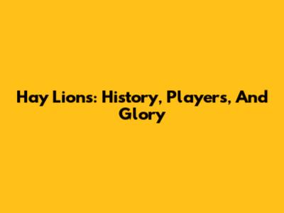 Hay Lions: History, Players, And Glory