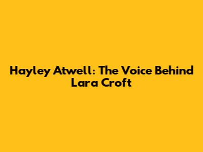 Hayley Atwell: The Voice Behind Lara Croft