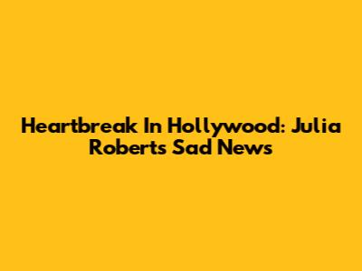 Heartbreak In Hollywood: Julia Roberts' Sad News