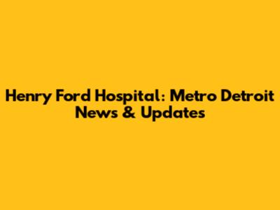 Henry Ford Hospital: Metro Detroit News & Updates