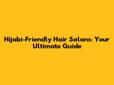 Hijabi-Friendly Hair Salons: Your Ultimate Guide