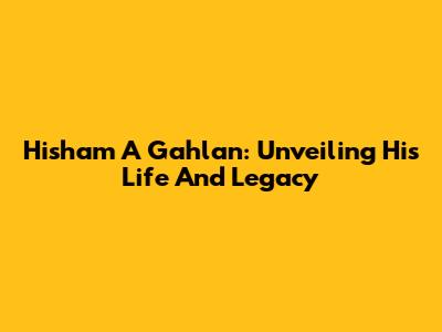 Hisham A Gahlan: Unveiling His Life And Legacy