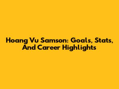 Hoang Vu Samson: Goals, Stats, And Career Highlights