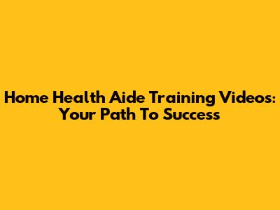 Home Health Aide Training Videos: Your Path To Success