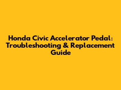 Honda Civic Accelerator Pedal: Troubleshooting & Replacement Guide