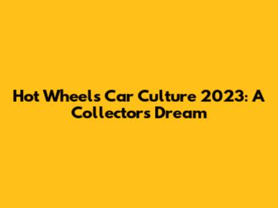 Hot Wheels Car Culture 2023: A Collector's Dream