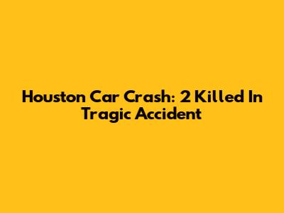 Houston Car Crash: 2 Killed In Tragic Accident