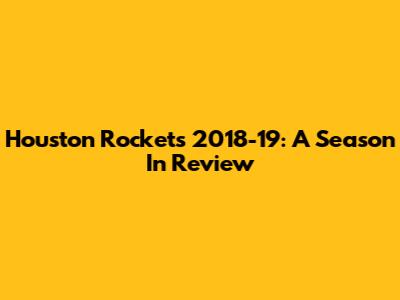 Houston Rockets 2018-19: A Season In Review