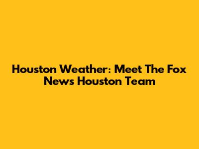 Houston Weather: Meet The Fox News Houston Team