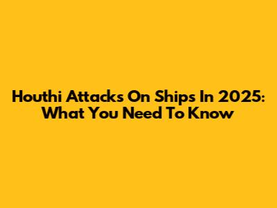 Houthi Attacks On Ships In 2025: What You Need To Know