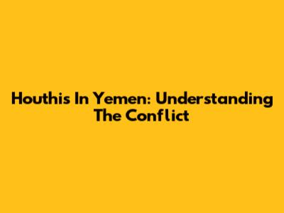 Houthis In Yemen: Understanding The Conflict