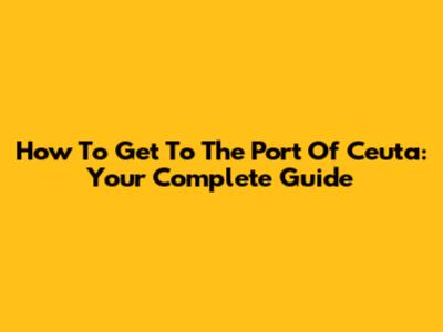 How To Get To The Port Of Ceuta: Your Complete Guide