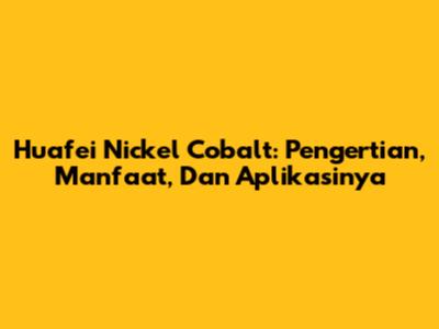 Huafei Nickel Cobalt: Pengertian, Manfaat, Dan Aplikasinya