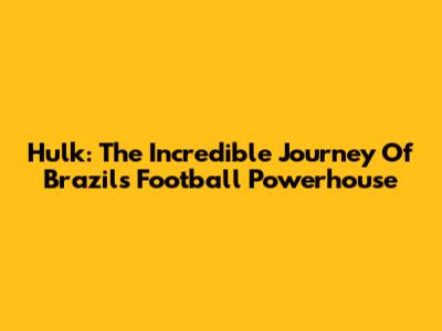 Hulk: The Incredible Journey Of Brazil's Football Powerhouse
