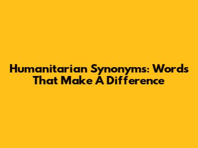Humanitarian Synonyms: Words That Make A Difference