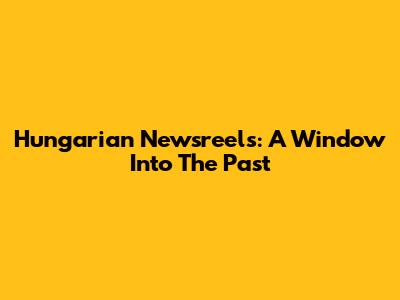 Hungarian Newsreels: A Window Into The Past