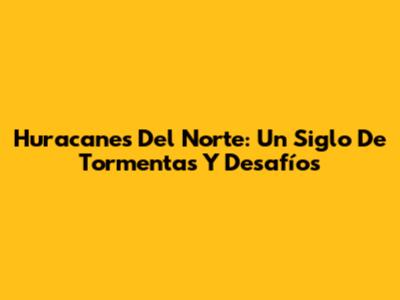 Huracanes Del Norte: Un Siglo De Tormentas Y Desafíos