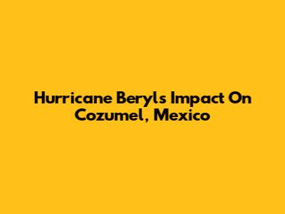 Hurricane Beryl's Impact On Cozumel, Mexico