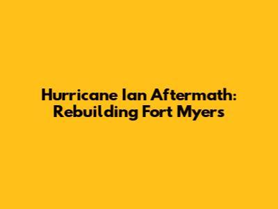 Hurricane Ian Aftermath: Rebuilding Fort Myers