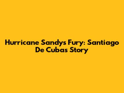 Hurricane Sandy's Fury: Santiago De Cuba's Story