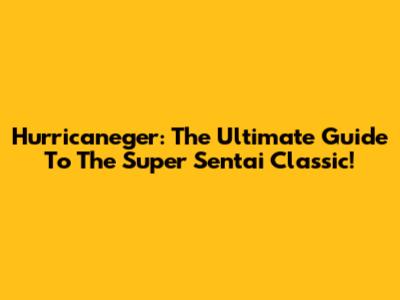 Hurricaneger: The Ultimate Guide To The Super Sentai Classic!
